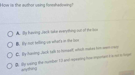 How is the author using foreshadowing?
A. By having Jack take everything out of the box
B. By not telling us what's in the box
C. By having Jack talk to himself, which makes him seem crazy
D. By using the number 13 and repeating how important it is not to forget
anything