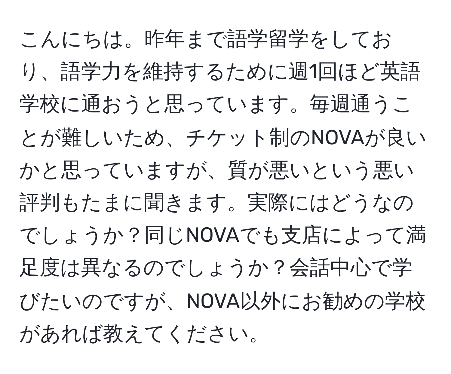 こんにちは。昨年まで語学留学をしており、語学力を維持するために週1回ほど英語学校に通おうと思っています。毎週通うことが難しいため、チケット制のNOVAが良いかと思っていますが、質が悪いという悪い評判もたまに聞きます。実際にはどうなのでしょうか？同じNOVAでも支店によって満足度は異なるのでしょうか？会話中心で学びたいのですが、NOVA以外にお勧めの学校があれば教えてください。