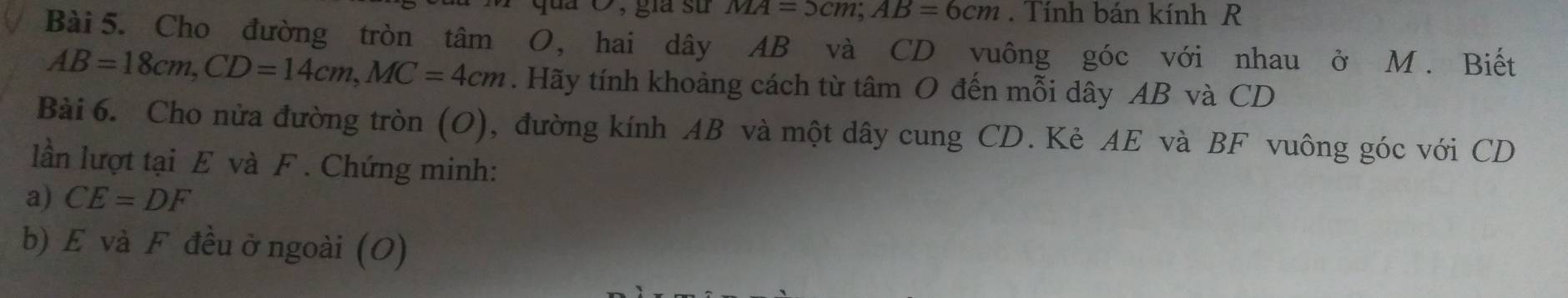 jua Ô, gia sử MA=5cm; AB=6cm. Tính bán kính R 
Bài 5. Cho đường tròn tâm O, hai dây AB và CD vuông góc với nhau ở M. Biết
AB=18cm, CD=14cm, MC=4cm. Hãy tính khoảng cách từ tâm O đến mỗi dây AB và CD
Bài 6. Cho nửa đường tròn (O), đường kính AB và một dây cung CD. Kẻ AE và BF vuông góc với CD
lần lượt tại E và F. Chứng minh: 
a) CE=DF
b) E và F đều ở ngoài (O)