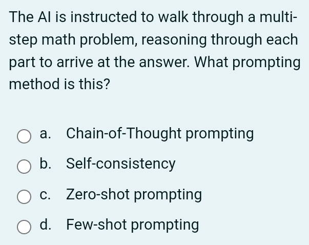 The AI is instructed to walk through a multi-
step math problem, reasoning through each
part to arrive at the answer. What prompting
method is this?
a. Chain-of-Thought prompting
b. Self-consistency
c. Zero-shot prompting
d. Few-shot prompting