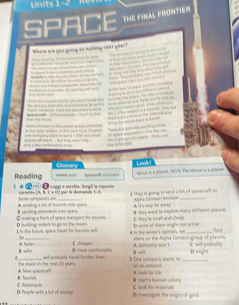 Units 1
SPI GE THE FINAL FRONTIER
Where are you going on hollday next year?
Te company i go l


eo t s wit h 
rockets are a success, the journey will 'only'
t é 50 000
"I you ore a space tourist, you won't travel ver
r d o u definitely won't travel as far as the 
moon. However there are also plans to send
spacecraft = without people = much further
than the moon.
Alpha Centauri is the closest group of planets
to our solar system. In the next 10 or 15 years. e
one company plans to send 1,000 very small for spar
spacecraft there ... but they aren't big too might go into space = if you can
only a few centimetres long! pay €£50,000!
Glossary Look!
Reading rockets razzi spacecraft östronave Venus is a planet. NON The Venus is a planet.
1*e^(100) * º Leggi e ascolta. Scegli la risposta
corretta (A, B, C o D) per le domande 1-5. 3 They're going to send a lot of spacecraft to
Some companies are_ c
Alpha Centauri because_
A sending a lot of tourists into space.
B sending astronauts into space. A it's very far away
B they want to explore many different planets
making a form of space transport for tourists. C they're small and cheap
D building rockets to go to the moon.
D some of them might not arrive
1 In the future, space travel for tourists will 4 In the writer's opinion, we _find
be_
aliens on the Alpha Centauri group of planets.
A faster C cheaper
B safer D more comfortable A definitely won't C will probably
B will D might
2 _will probably travel further than 5 One company wants to_
the moon in the next 20 years. on an asteroid.
A New spacecraft A look for life
B Tourists B start a human colony
C Astronauts C look for materials
D People with a lot of money D investigate the origin of gold