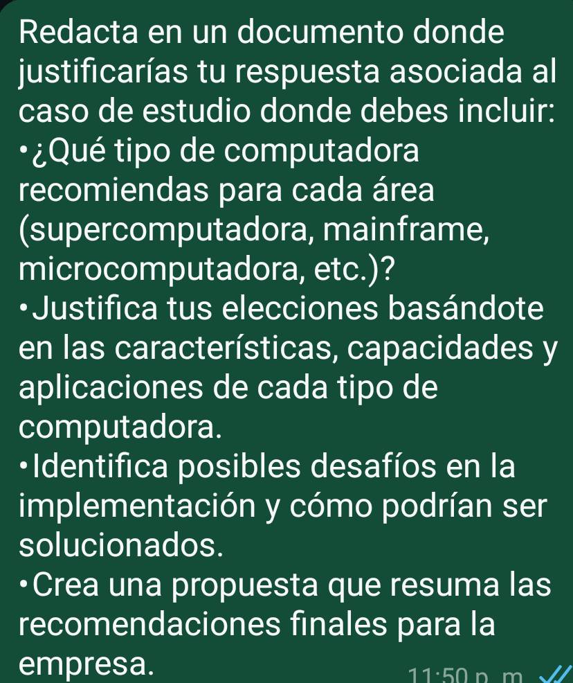 Redacta en un documento donde 
justificarías tu respuesta asociada al 
caso de estudio donde debes incluir: 
•¿Qué tipo de computadora 
recomiendas para cada área 
(supercomputadora, mainframe, 
microcomputadora, etc.)? 
•Justifica tus elecciones basándote 
en las características, capacidades y 
aplicaciones de cada tipo de 
computadora. 
•Identifica posibles desafíos en la 
implementación y cómo podrían ser 
solucionados. 
Crea una propuesta que resuma las 
recomendaciones finales para la 
empresa.
11:50 n m