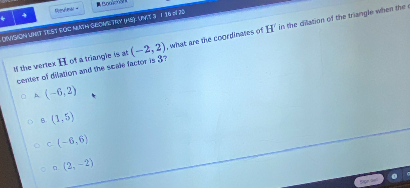 Bookmalk
* 4 Review •
DIVISION UNIT TEST EOC MATH GEOMETRY (HS): UNIT 3 / 16 of 20
If the vertex H of a triangle is at (-2,2) , what are the coordinates of H' in the dilation of the triangle when the 
center of dilation and the scale factor is 3?
A. (-6,2)
B. (1,5)
C. (-6,6)
D. (2,-2)
Sign out