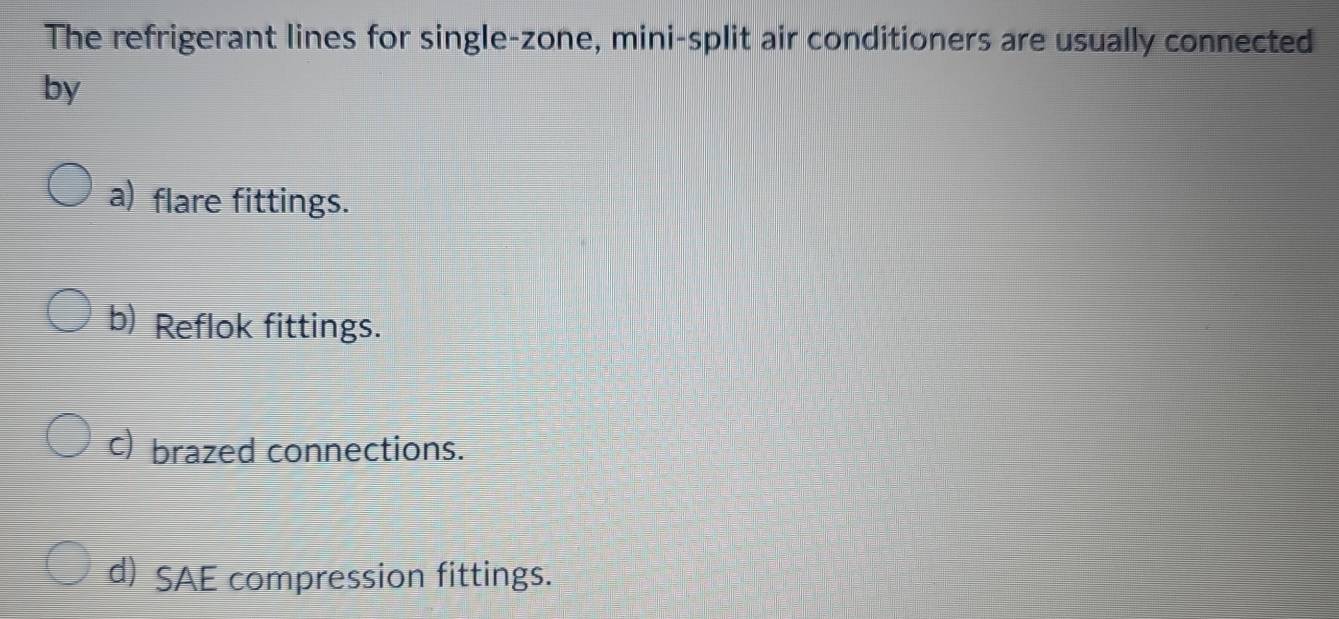 The refrigerant lines for single-zone, mini-split air conditioners are usually connected
by
a) flare fittings.
b) Reflok fittings.
c) brazed connections.
d) SAE compression fittings.