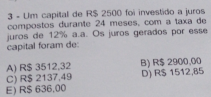 Um capital de R$ 2500 foi investido a juros
compostos durante 24 meses, com a taxa de
juros de 12% a.a. Os juros gerados por esse
capital foram de:
A) R$ 3512,32 B) R$ 2900,00
C) R$ 2137,49 D) R$ 1512,85
E) R$ 636,00