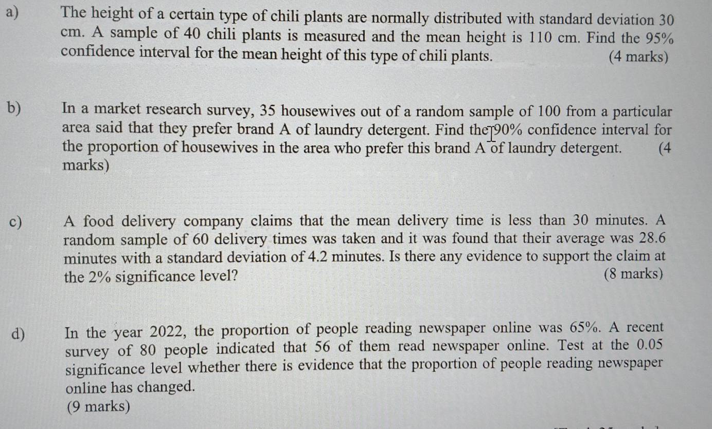 The height of a certain type of chili plants are normally distributed with standard deviation 30
cm. A sample of 40 chili plants is measured and the mean height is 110 cm. Find the 95%
confidence interval for the mean height of this type of chili plants. (4 marks) 
b) In a market research survey, 35 housewives out of a random sample of 100 from a particular 
area said that they prefer brand A of laundry detergent. Find the 90% confidence interval for 
the proportion of housewives in the area who prefer this brand A of laundry detergent. (4 
marks) 
c A food delivery company claims that the mean delivery time is less than 30 minutes. A 
random sample of 60 delivery times was taken and it was found that their average was 28.6
minutes with a standard deviation of 4.2 minutes. Is there any evidence to support the claim at 
the 2% significance level? (8 marks) 
d) In the year 2022, the proportion of people reading newspaper online was 65%. A recent 
survey of 80 people indicated that 56 of them read newspaper online. Test at the 0.05
significance level whether there is evidence that the proportion of people reading newspaper 
online has changed. 
(9 marks)