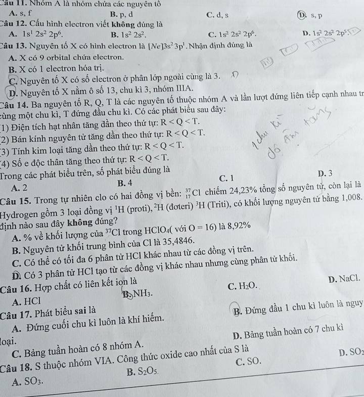 Cầu 11. Nhóm A là nhóm chứa các nguyên tô
A. s, f B. p, d C. d, s D. s, p
Cầu 12. Cấu hình electron viết không đúng là
A. 1s^12s^22p^6. B. 1s^22s^2. C. 1s^22s^22p^6. D. 1s^22s^22p^5
Câu 13. Nguyên tố X có hình electron là [Ne]3s^23p^1 Nhận định đúng là
A. X có 9 orbital chứa electron.
B. X có 1 electron hóa trị.
C. Nguyên tố X có số electron ở phân lớp ngoài cùng là 3.
D. Nguyên tố X nằm ô số 13, chu kì 3, nhóm IIIA.
Câu 14. Ba nguyên tố R, Q, T là các nguyên tố thuộc nhóm A và lần lượt đứng liên tiếp cạnh nhau tr
cùng một chu kì, T đứng đầu chu kì. Có các phát biểu sau đây:
1) Điện tích hạt nhân tăng dần theo thứ tự: R
(2) Bán kính nguyên tử tăng dần theo thứ tự: R
(3) Tính kim loại tăng dần theo thứ tự: R
(4) Số e độc thân tăng theo thứ tự: R
Trong các phát biểu trên, số phát biểu đúng là
A. 2 B. 4 C. 1 D. 3
Câu 15. Trong tự nhiên clo có hai đồng vị bền: _(17)^(37)Cl chiếm 24,23% tổng số nguyên tử, còn lại là
Hydrogen gồm 3 loại đồng vị ¹H (proti), ²H (đơteri) ^3H (Triti), có khối lượng nguyên tử bằng 1,008.
định nào sau đây không đúng?
A. % về khối lượng của 3 /Cl trong HClO₄( với O=16) là 8,92%
B. Nguyên tử khối trung bình của Cl là 35,4846.
C. Có thể có tối đa 6 phân tử HCl khác nhau từ các đồng vị trên.
D Có 3 phân tử HCl tạo từ các đồng vị khác nhau nhưng cùng phân từ khối.
Câu 16. Hợp chất có liên kết iọn là
A. HCl B. NH_3. C. H_2O. D. NaCl.
Câu 17. Phát biểu sai là
A. Đứng cuối chu kì luôn là khí hiếm. B. Đứng đầu 1 chu kì luôn là nguy
C. Bảng tuần hoàn có 8 nhóm A. D. Bảng tuần hoàn có 7 chu kì
loại.
Câu 18. S thuộc nhóm VIA. Công thức oxide cao nhất của S là D. SO
B. S_2O_5. C. SO.
A. SO_3.