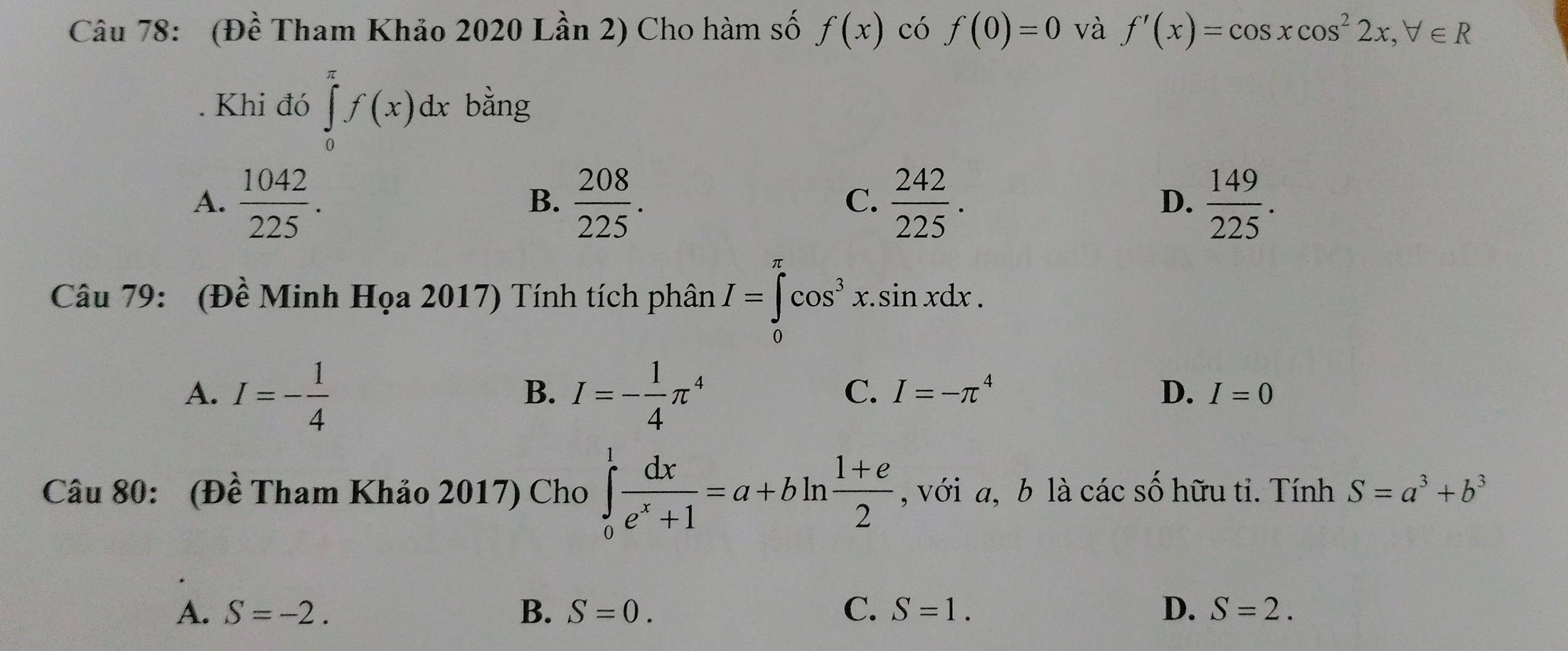 (Đề Tham Khảo 2020 Lần 2) Cho hàm số f(x) có f(0)=0 và f'(x)=cos xcos^22x, forall ∈ R
Khi đó ∈tlimits _0^((π)f(x)dx bằng
A. frac 1042)225.  208/225 .  242/225 . D.  149/225 . 
B.
C.
Câu 79: (Đề Minh Họa 2017) Tính tích phân I=∈tlimits _0^((π)cos ^3)x.sin xdx.
A. I=- 1/4  I=- 1/4 π^4
B.
C. I=-π^4 D. I=0
Câu 80: (Đề Tham Khảo 2017) Cho ∈tlimits _0^(1frac dx)e^x+1=a+bln  (1+e)/2  , với a, b là các số hữu tỉ. Tính S=a^3+b^3
A. S=-2. B. S=0. C. S=1. D. S=2.