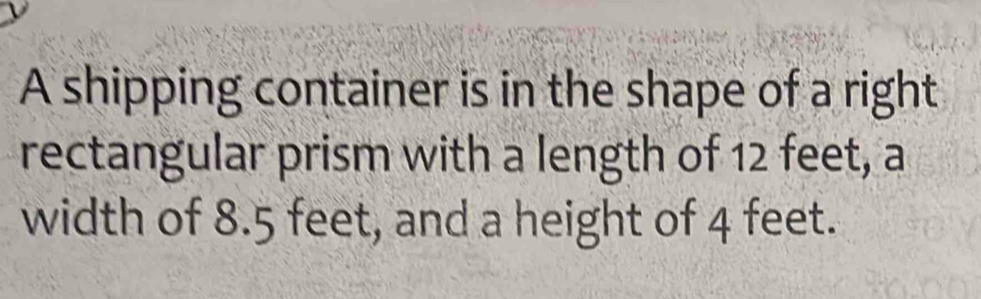 A shipping container is in the shape of a right 
rectangular prism with a length of 12 feet, a 
width of 8.5 feet, and a height of 4 feet.