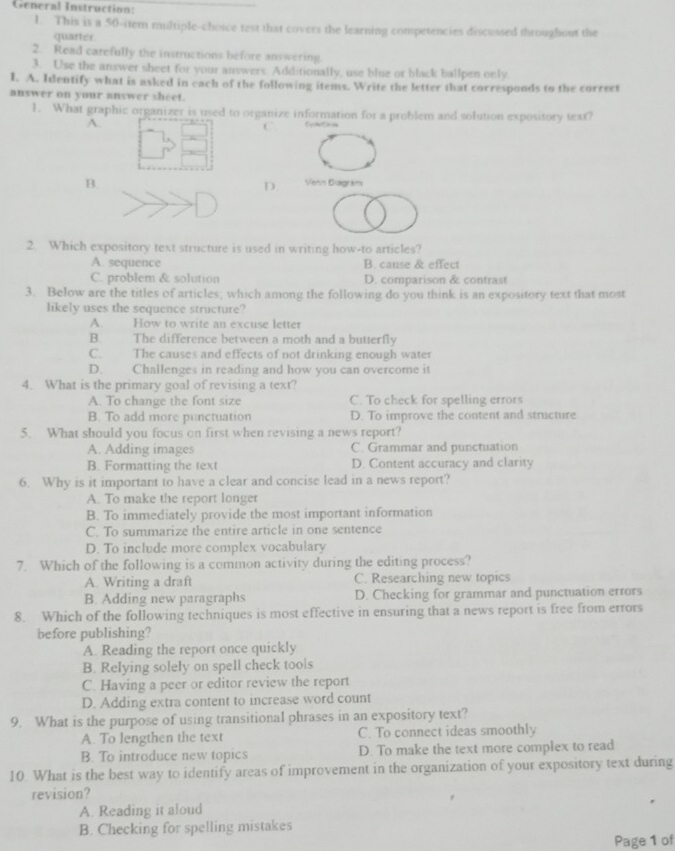 General Instruction:
1. This is a 50-item multiple-choice test that covers the learning competencies discussed throughout the
quarter.
2. Read carefully the instructions before answering.
3. Use the answer sheet for your answers. Additionally, use blue or black ballpen only
I. A. Identify what is asked in each of the following items. Write the letter that corresponds to the correct
answer on your answer sheet.
1. What graphic organizer is used to organize information for a problem and solution expository text?
A.
C
B. Venin Diagram
D.
2. Which expository text structure is used in writing how-to articles?
A. sequence B. canse & effect
C. problem & solution D. comparison & contrast
3. Below are the titles of articles; which among the following do you think is an expository text that most
likely uses the sequence structure?
A. How to write an excuse letter
B. The difference between a moth and a butterfly
C. The causes and effects of not drinking enough water
D. Challenges in reading and how you can overcome it
4. What is the primary goal of revising a text?
A. To change the font size C. To check for spelling errors
B. To add more punctuation D. To improve the content and structure
5. What should you focus on first when revising a news report?
A. Adding images C. Grammar and punctuation
B. Formatting the text D. Content accuracy and clarity
6. Why is it important to have a clear and concise lead in a news report?
A. To make the report longer
B. To immediately provide the most important information
C. To summarize the entire article in one sentence
D. To include more complex vocabulary
7. Which of the following is a common activity during the editing process?
A. Writing a draft C. Researching new topics
B. Adding new paragraphs D. Checking for grammar and punctuation errors
8. Which of the following techniques is most effective in ensuring that a news report is free from errors
before publishing?
A. Reading the report once quickly
B. Relying solely on spell check tools
C. Having a peer or editor review the report
D. Adding extra content to increase word count
9. What is the purpose of using transitional phrases in an expository text?
A. To lengthen the text C. To connect ideas smoothly
B. To introduce new topics D. To make the text more complex to read
10. What is the best way to identify areas of improvement in the organization of your expository text during
revision?
A. Reading it aloud
B. Checking for spelling mistakes
Page 1 of