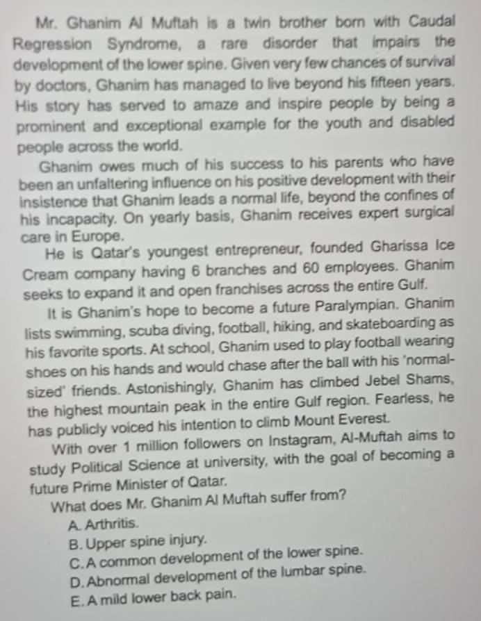 Mr. Ghanim Al Muftah is a twin brother born with Caudal
Regression Syndrome, a rare disorder that impairs the
development of the lower spine. Given very few chances of survival
by doctors, Ghanim has managed to live beyond his fifteen years.
His story has served to amaze and inspire people by being a
prominent and exceptional example for the youth and disabled
people across the world.
Ghanim owes much of his success to his parents who have
been an unfaltering influence on his positive development with their
insistence that Ghanim leads a normal life, beyond the confines of
his incapacity. On yearly basis, Ghanim receives expert surgical
care in Europe.
He is Qatar's youngest entrepreneur, founded Gharissa Ice
Cream company having 6 branches and 60 employees. Ghanim
seeks to expand it and open franchises across the entire Gulf.
It is Ghanim's hope to become a future Paralympian. Ghanim
lists swimming, scuba diving, football, hiking, and skateboarding as
his favorite sports. At school, Ghanim used to play football wearing
shoes on his hands and would chase after the ball with his 'normal-
sized' friends. Astonishingly, Ghanim has climbed Jebel Shams,
the highest mountain peak in the entire Gulf region. Fearless, he
has publicly voiced his intention to climb Mount Everest.
With over 1 million followers on Instagram, Al-Muftah aims to
study Political Science at university, with the goal of becoming a
future Prime Minister of Qatar.
What does Mr. Ghanim Al Muftah suffer from?
A. Arthritis.
B. Upper spine injury.
C. A common development of the lower spine.
D. Abnormal development of the lumbar spine.
E. A mild lower back pain.