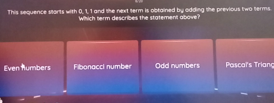 8/20
This sequence starts with 0, 1, 1 and the next term is obtained by adding the previous two terms.
Which term describes the statement above?
Even numbers Fibonacci number Odd numbers Pascal's Triang