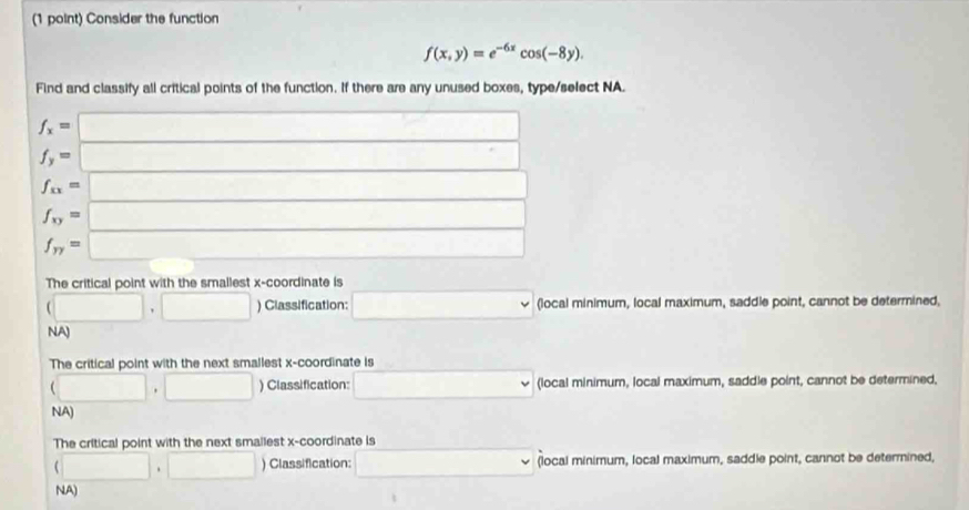 Consider the function
f(x,y)=e^(-6x)cos (-8y). 
Find and classify all critical points of the function. If there are any unused boxes, type/select NA.
f_x=□
f_y=□
f_xx=□
f_xy=□
f_yy=□
The critical point with the smallest x-coordinate is
(□ ,□ ) Classification: □ (local minimum, local maximum, saddle point, cannot be determined,
NA)
The critical point with the next smallest x-coordinate is
(□ ,□ ) Classification: □° (local minimum, local maximum, saddle point, cannot be determined,
NA)
The critical point with the next smallest x-coordinate is
(□ ,□ ) Classification: □ (local minimum, local maximum, saddle point, cannot be determined,
NA)