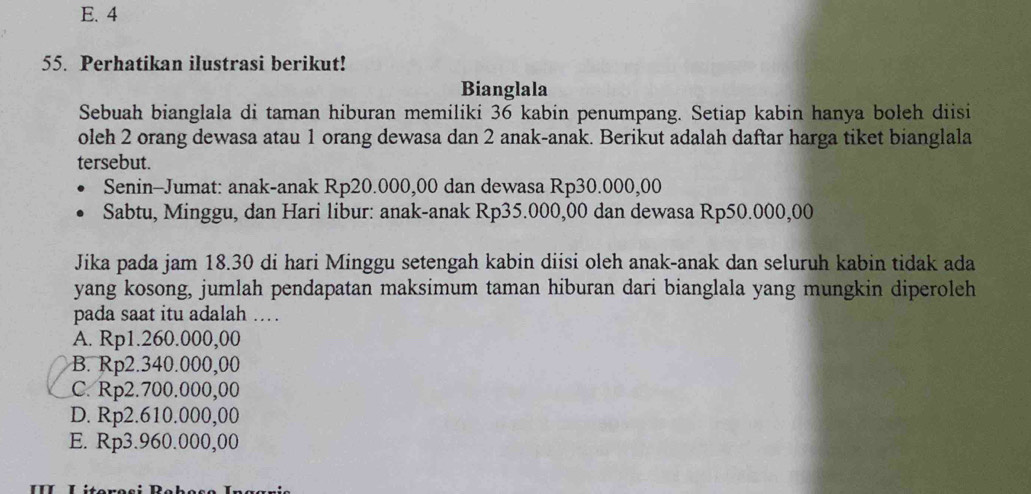 E. 4
55. Perhatikan ilustrasi berikut!
Bianglala
Sebuah bianglala di taman hiburan memiliki 36 kabin penumpang. Setiap kabin hanya boleh diisi
oleh 2 orang dewasa atau 1 orang dewasa dan 2 anak-anak. Berikut adalah daftar harga tiket bianglala
tersebut.
Senin-Jumat: anak-anak Rp20.000,00 dan dewasa Rp30.000,00
Sabtu, Minggu, dan Hari libur: anak-anak Rp35.000,00 dan dewasa Rp50.000,00
Jika pada jam 18.30 di hari Minggu setengah kabin diisi oleh anak-anak dan seluruh kabin tidak ada
yang kosong, jumlah pendapatan maksimum taman hiburan dari bianglala yang mungkin diperoleh
pada saat itu adalah . .
A. Rp1.260.000,00
B. Rp2.340.000,00
C. Rp2.700.000,00
D. Rp2.610.000,00
E. Rp3.960.000,00