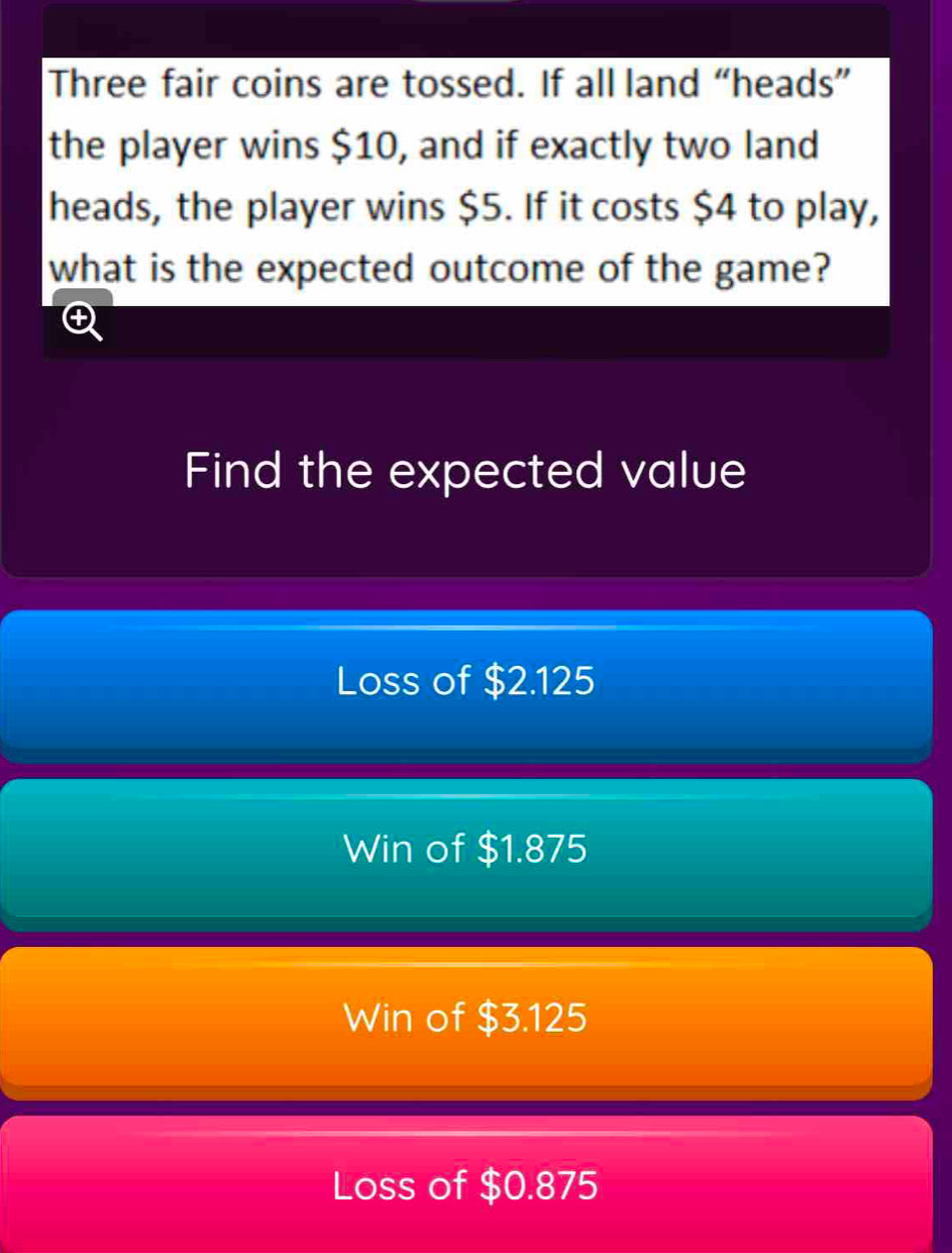 Three fair coins are tossed. If all land “heads”
the player wins $10, and if exactly two land
heads, the player wins $5. If it costs $4 to play,
what is the expected outcome of the game?
a
Find the expected value
Loss of $2.125
Win of $1.875
Win of $3.125
Loss of $0.875