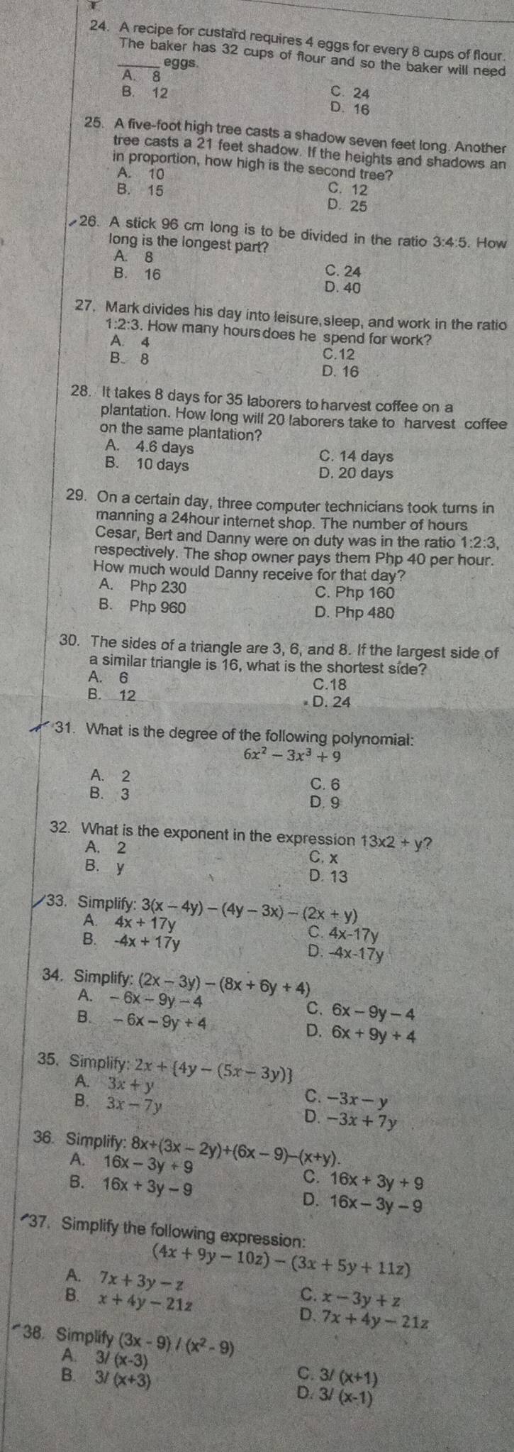 A recipe for custard requires 4 eggs for every 8 cups of flour
_The baker has 32 cups of flour and so the baker will need
eggs
A. 8
B. 12 C. 24
D. 16
25. A five-foot high tree casts a shadow seven feet long. Another
tree casts a 21 feet shadow. If the heights and shadows an
in proportion, how high is the second tree?
A. 10 C. 12
B. 15 D. 25
26. A stick 96 cm long is to be divided in the ratio 3:4:5. How
long is the longest part?
A. 8
B. 16 C. 24
D. 40
27. Mark divides his day into leisure, sleep, and work in the ratio
1:2:3. How many hours does he spend for work?
A. 4
C.12
B. 8 D. 16
28. It takes 8 days for 35 laborers to harvest coffee on a
plantation. How long will 20 laborers take to harvest coffee
on the same plantation?
A. 4.6 days C. 14 days
B. 10 days D. 20 days
29. On a certain day, three computer technicians took turns in
manning a 24hour internet shop. The number of hours
Cesar, Bert and Danny were on duty was in the ratio 1:2:3.
respectively. The shop owner pays them Php 40 per hour.
How much would Danny receive for that day?
A. Php 230 C. Php 160
B. Php 960 D. Php 480
30. The sides of a triangle are 3, 6, and 8. If the largest side of
a similar triangle is 16, what is the shortest side?
A. 6 C.18
B. 12
D. 24
31. What is the degree of the following polynomial:
6x^2-3x^3+9
A. 2
B. 3
C. 6
D. 9
32. What is the exponent in the expression 13* 2+y ?
A. 2 C.x
B. y
D. 13
33. Simplif y:3(x-4y)-(4y-3x)-(2x+y)
A. 4x+17y
C. 4x-17y
B. -4x+17y D. -4x-17y
34. Simplify: (2x-3y)-(8x+6y+4)
A. -6x-9y-4 C. 6x-9y-4
B. -6x-9y+4
D. 6x+9y+4
35. Simplify 2x+ 4y-(5x-3y)
A. 3x+y
C.
B. 3x-7y -3x-y
D. -3x+7y
36. Simplify: 8x+(3x-2y)+(6x-9)-(x+y).
A. 16x-3y+9
C. 16x+3y+9
B. 16x+3y-9 D. 16x-3y-9
37. Simplify the following expression:
(4x+9y-10z)-(3x+5y+11z)
A. 7x+3y-z
C.
B. x+4y-21z x-3y+z
D. 7x+4y-21z
38. Simplify (3x-9)/(x^2-9)
A. 3/(x-3)
C.
B. 3/(x+3) 3/(x+1)
D. 3/(x-1)