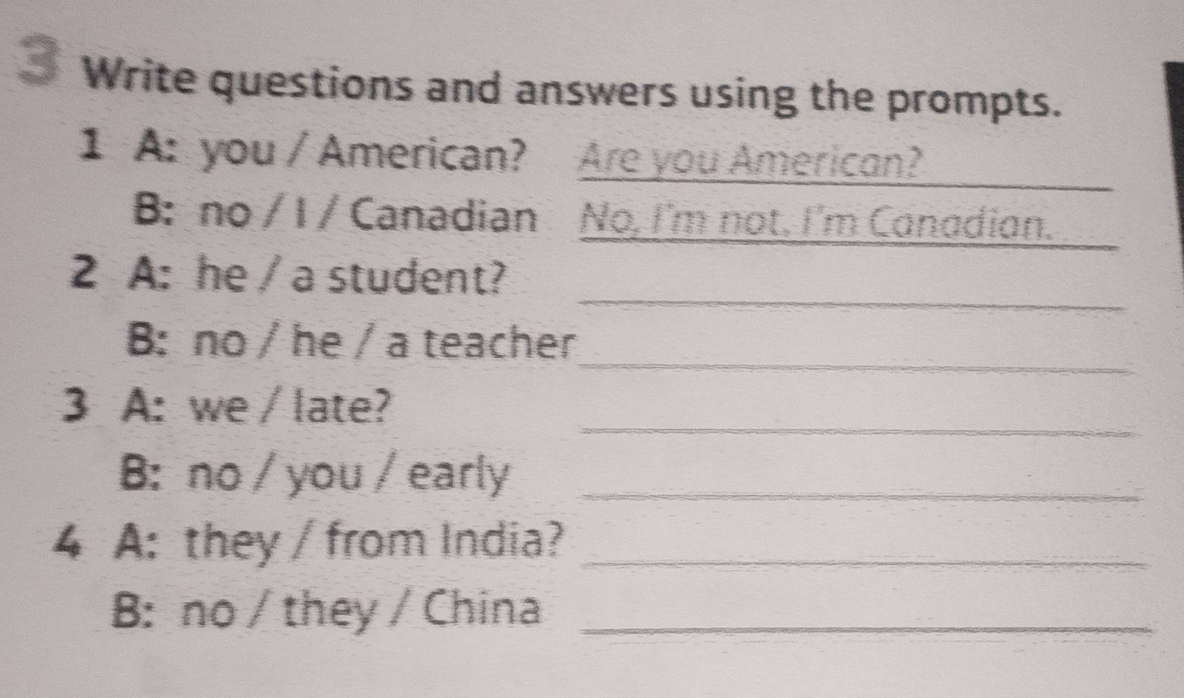 Write questions and answers using the prompts. 
1 A: you / American? Are you American? 
B: no / I / Canadian No, I'm not. I'm Canadian. 
_ 
2 A: he / a student? 
_ 
B: no / he / a teacher 
_ 
3 A: we / late? 
B: no / you / early_ 
4 A: they / from India?_ 
B: no / they / China_