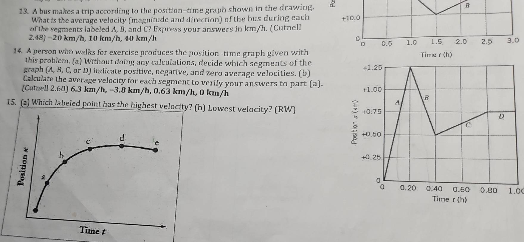 A bus makes a trip according to the position-time graph shown in the drawing.
B
What is the average velocity (magnitude and direction) of the bus during each +10.0
of the segments labeled A, B, and C? Express your answers in km/h. (Cutnell
2.48) −20 km/h, 10 km/h, 40 km/h 2.5 3.0
: 0.5 1.0 1.5 2.0
14. A person who walks for exercise produces the position-time graph given with Time r(h)
this problem. (a) Without doing any calculations, decide which segments of the
graph (A,B,C C, or D) indicate positive, negative, and zero average velocities. (b)
Calculate the average velocity for each segment to verify your answers to part (a).
(Cutnell 2.60) 6.3 km/h, −3.8 km/h, 0.63 km/h, 0 km/h 
15. (a) Which labeled point has the highest velocity? (b) Lowest velocity? (RW)
1.00