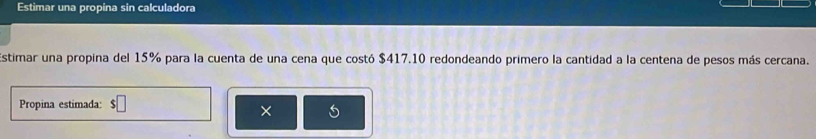 Estimar una propina sin calculadora 
stimar una propina del 15% para la cuenta de una cena que costó $417.10 redondeando primero la cantidad a la centena de pesos más cercana. 
Propina estimada: $□
×