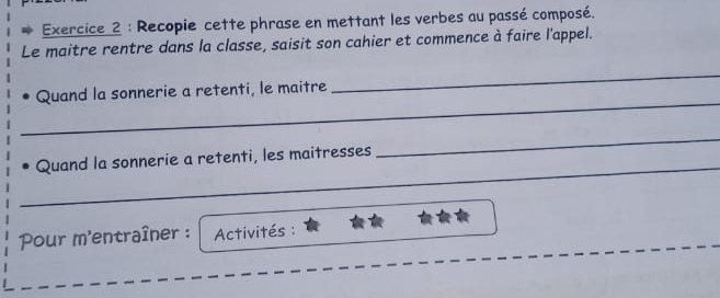 Recopie cette phrase en mettant les verbes au passé composé. 
Le maitre rentre dans la classe, saisit son cahier et commence à faire l'appel. 
_ 
_ 
Quand la sonnerie a retenti, le maitre 
_ 
_ 
Quand la sonnerie a retenti, les maitresses 
Pour m'entraîner : Activités :