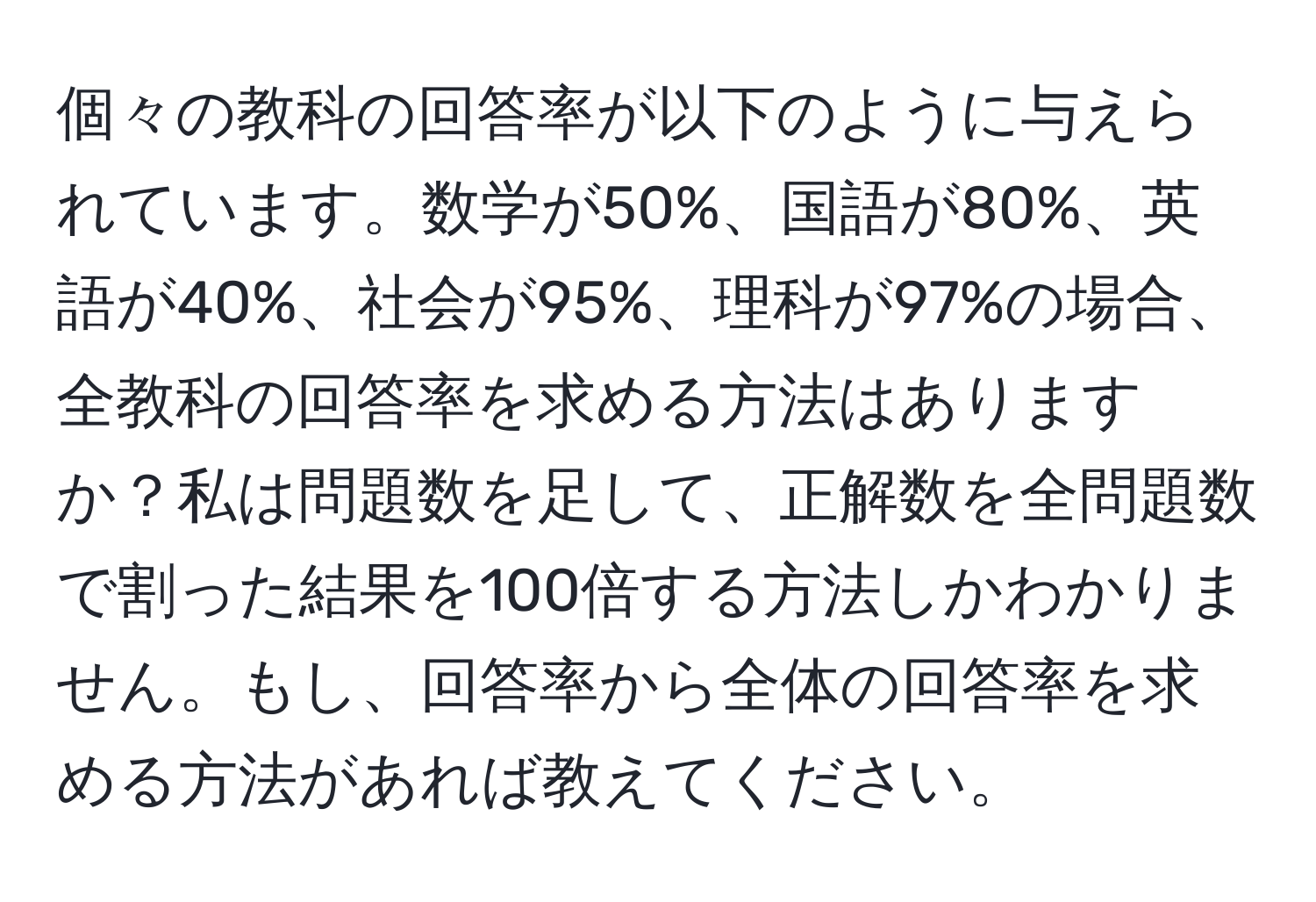 個々の教科の回答率が以下のように与えられています。数学が50%、国語が80%、英語が40%、社会が95%、理科が97%の場合、全教科の回答率を求める方法はありますか？私は問題数を足して、正解数を全問題数で割った結果を100倍する方法しかわかりません。もし、回答率から全体の回答率を求める方法があれば教えてください。