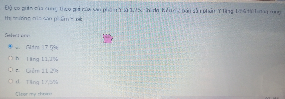 Độ co giãn của cung theo giá của sản phẩm Y là 1,25. Khi đó, Nếu giá bán sản phẩm Y tăng 14% thì lượng cung
thị trường của sản phẩm Y sẽ:
Select one:
a. Giảm 17,5%
b. Tăng 11, 2%
c. Giảm 11, 2%
d. Tăng 17,5%
Clear my choice