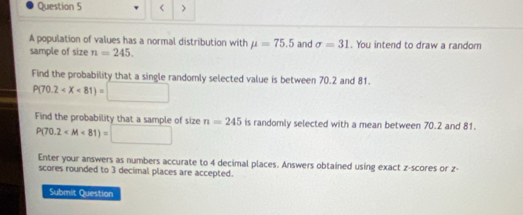 < > 
A population of values has a normal distribution with mu =75.5 and sigma =31. You intend to draw a random 
sample of size n=245. 
Find the probability that a single randomly selected value is between 70.2 and 81.
P(70.2
Find the probability that a sample of size n=245 is randomly selected with a mean between 70.2 and 81.
P(70.2
Enter your answers as numbers accurate to 4 decimal places. Answers obtained using exact z-scores or z - 
scores rounded to 3 decimal places are accepted. 
Submit Question