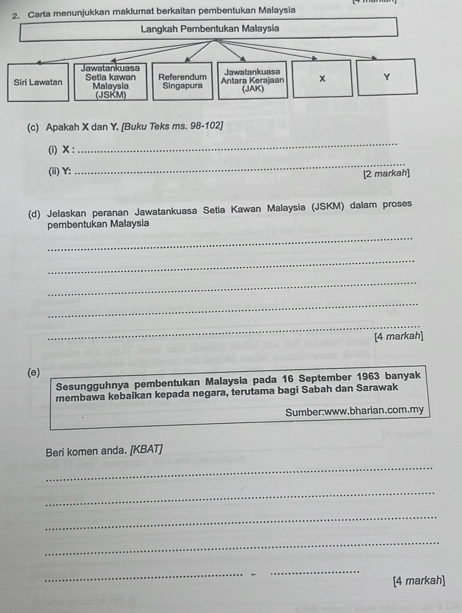 Carta menunjukkan maklumat berkaitan pembentukan Malaysia 
Langkah Pembentukan Malaysia 
Jawatankuasa 
Jawatankuasa 
Siri Lawatan Setia kawan Referendum Antara Kerajaan x Y
Malaysia Singapura (JAK) 
(JSKM) 
(c) Apakah X dan Y. [Buku Teks ms. 98-102] 
(i) X : 
_ 
(ii) Y : 
_ 
[2 markah] 
(d) Jelaskan peranan Jawatankuasa Setia Kawan Malaysia (JSKM) dalam proses 
_ 
pembentukan Malaysia 
_ 
_ 
_ 
_ 
[4 markah] 
(e) 
Sesungguhnya pembentukan Malaysia pada 16 September 1963 banyak 
membawa kebaikan kepada negara, terutama bagi Sabah dan Sarawak 
Sumber:www.bharian.com.my 
Beri komen anda. [KBAT] 
_ 
_ 
_ 
_ 
_ 
[4 markah]