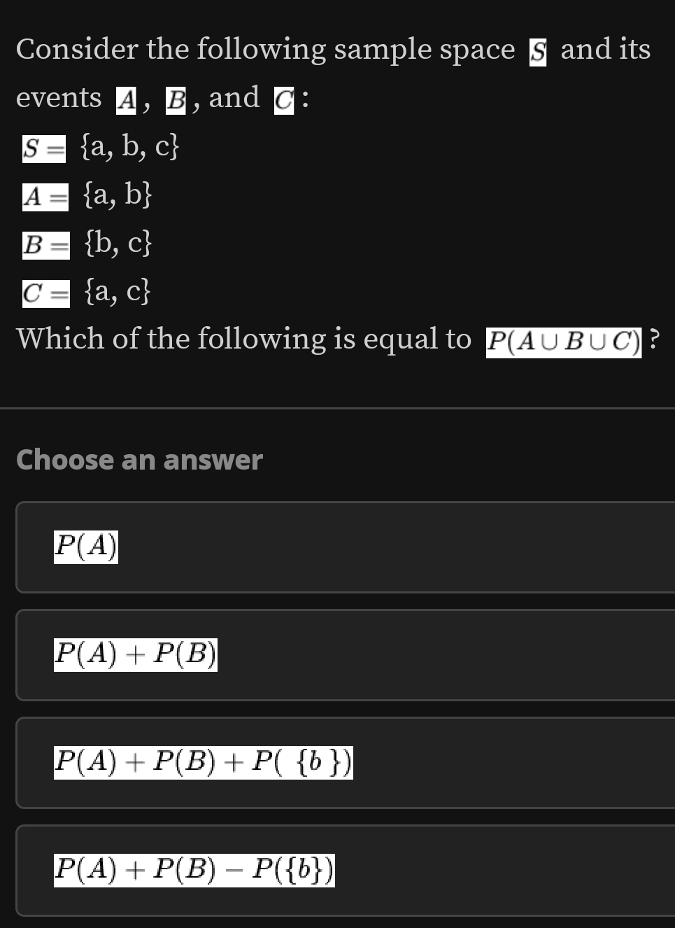 Consider the following sample space § and its
events 4, B , and C :
g= a,b,c
A= a,b
B= b,c
varnothing = a,c
Which of the following is equal to P(A∪ B∪ C) ?
Choose an answer
P(A)
P(A)+P(B)
P(A)+P(B)+P( b )
P(A)+P(B)-P( b )