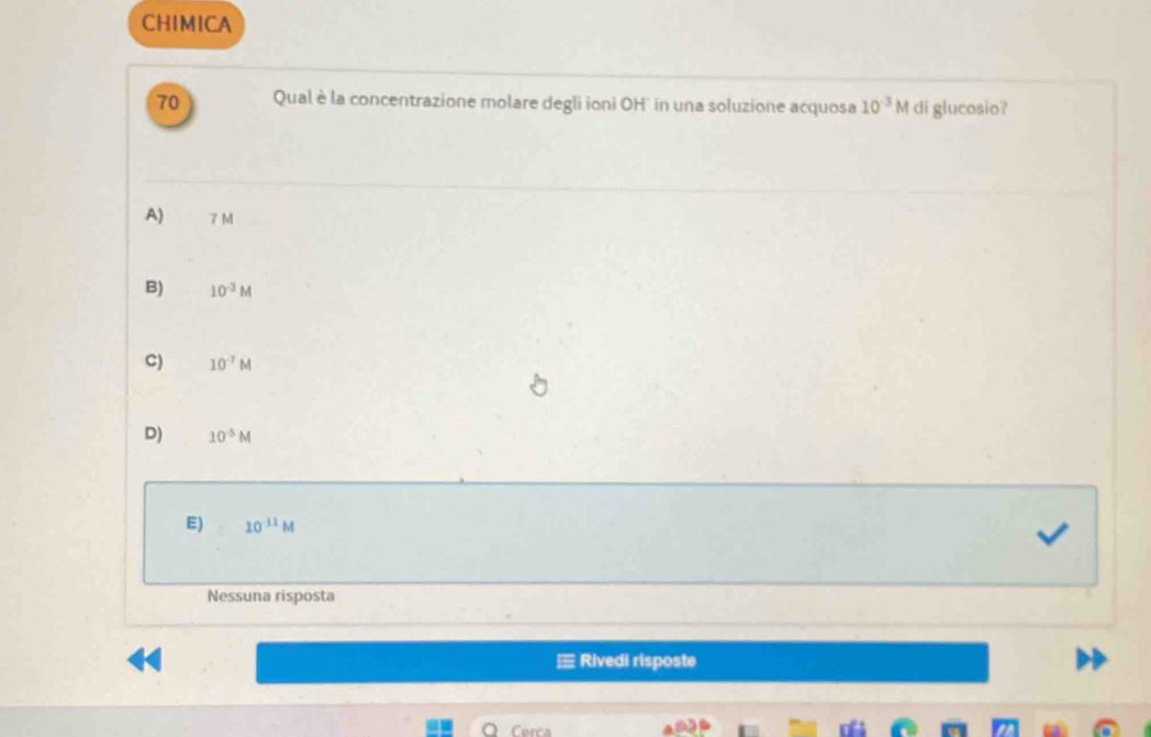 CHIMICA
70 Qual è la concentrazione molare degli ioni OH'' in una soluzione acquosa 10^(-3)M di glucosio?
A) 7 M
B) 10^(-3)M
C) 10^(-7)M
D) 10^(-5)M
E) 10^(-11)M
Nessuna risposta
Rivedi risposte
Cerca