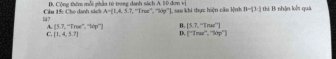 D. Cộng thêm mỗi phần tử trong danh sách A 10 đơn vị
Câu 15: Cho danh sách A=[1,4,5.7. “True”, “lớp”], sau khi thực hiện câu lệnh B=[3:] thì B nhận kết quả
là?
B.
A. [5.7,“True”,"10p"endbmatrix [5.7,“True'']
C. [1,4,5.7] D. [“TrcTrue^(,,),^≤slant lop'']