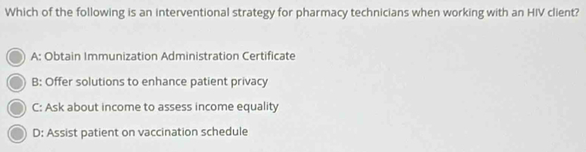 Which of the following is an interventional strategy for pharmacy technicians when working with an HIV client?
A: Obtain Immunization Administration Certificate
B: Offer solutions to enhance patient privacy
C: Ask about income to assess income equality
D: Assist patient on vaccination schedule