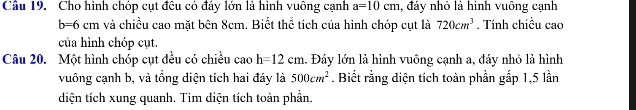 Cho hình chóp cụt đều có đáy lớn là hình vuông cạnh a=10cm , đáy nhỏ là hình vuông cạnh
b=6cm và chiều cao mặt bên 8cm. Biết thể tích của hình chóp cụt là 720cm^3. Tính chiều cao 
của hình chóp cụt. 
Câu 20. Một hình chóp cụt đều có chiều cao h=12cm 1. Đáy lớn là hình vuông cạnh a, đáy nhỏ là hình 
vuông cạnh b, và tổng diện tích hai đáy là 500cm^2. Biết rằng diện tích toàn phần gấp 1, 5 lần 
diện tích xung quanh. Tìm diện tích toàn phần.