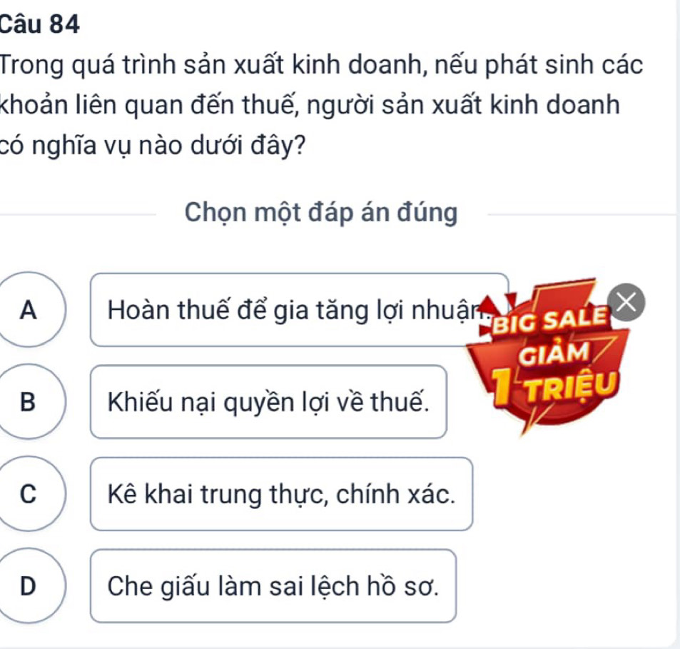 Trong quá trình sản xuất kinh doanh, nếu phát sinh các
khoản liên quan đến thuế, người sản xuất kinh doanh
có nghĩa vụ nào dưới đây?
Chọn một đáp án đúng
A Hoàn thuế để gia tăng lợi nhuận
BIG SALE
Giảm
B Khiếu nại quyền lợi về thuế.
triệu
C Kê khai trung thực, chính xác.
D Che giấu làm sai lệch hồ sơ.