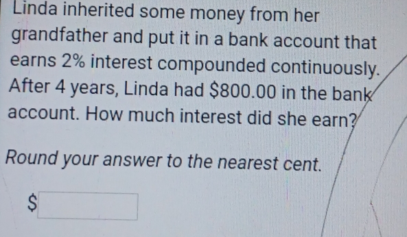 Linda inherited some money from her 
grandfather and put it in a bank account that 
earns 2% interest compounded continuously. 
After 4 years, Linda had $800.00 in the bank 
account. How much interest did she earn? 
Round your answer to the nearest cent.
$□