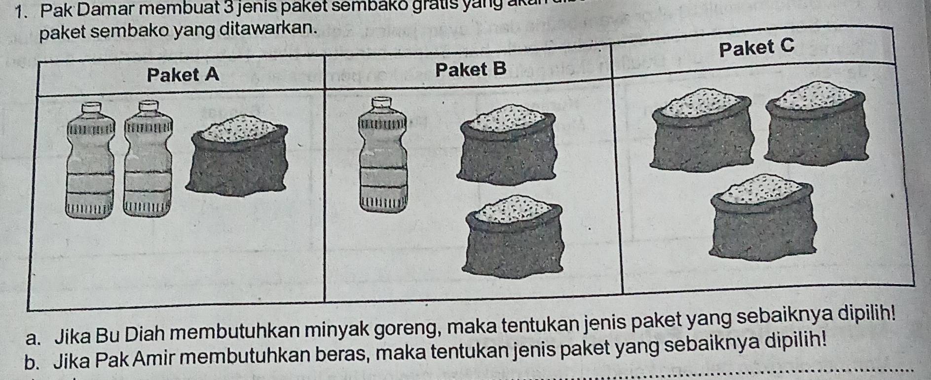 Pak Damar membuat 3 jenis paket sembako gratis yang ak 
paket sembako yang ditawarkan. 
Paket C 
Paket A Paket B 
H n 


' 
a. Jika Bu Diah membutuhkan minyak goreng, maka tentukan jenis paket yang sebaiknya dipilih! 
b. Jika Pak Amir membutuhkan beras, maka tentukan jenis paket yang sebaiknya dipilih!