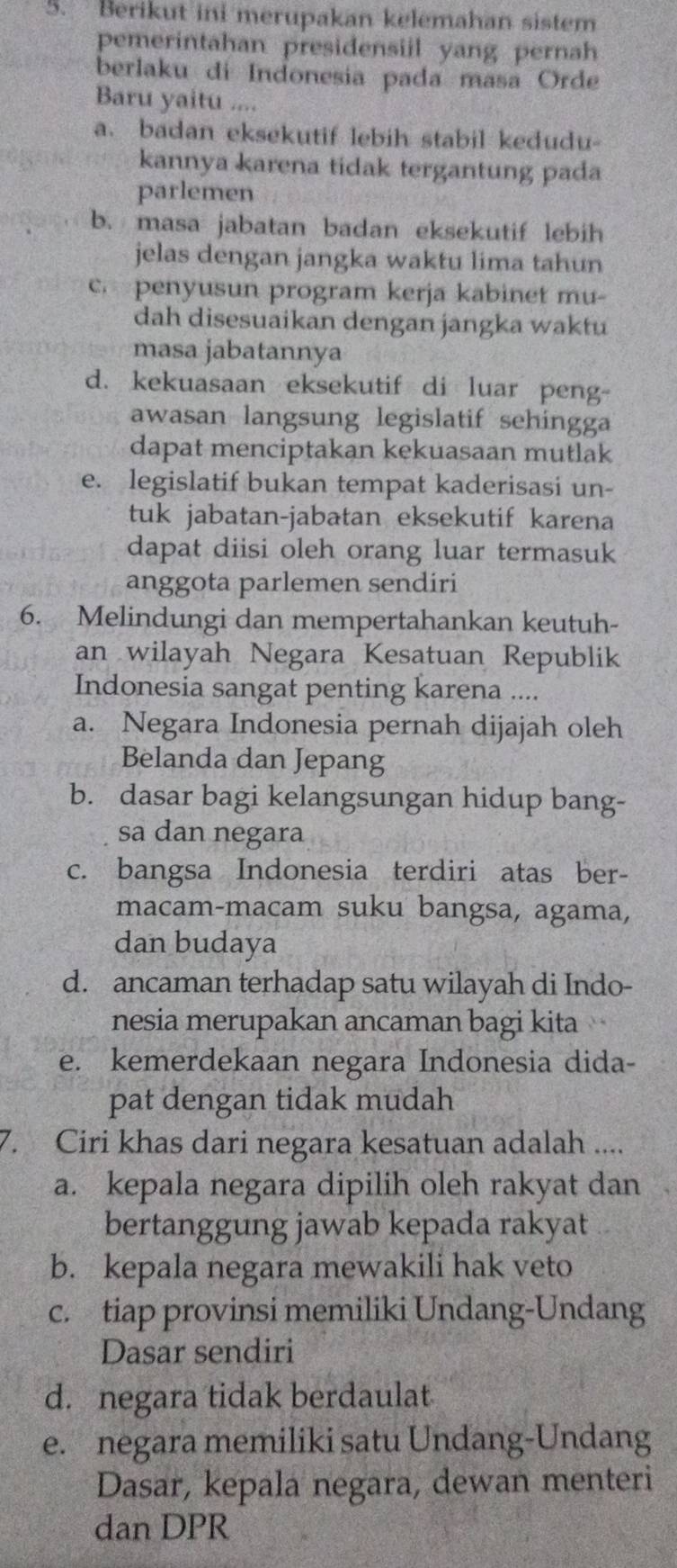 Berikut ini merupakan kelemahan sistem
pemerintahan presidensiil yang pernah
berlaku di Indonesia pada masa Orde
Baru yaitu ....
a. badan eksekutif lebih stabil kedudu-
kannya karena tidak tergantung pada
parlemen
b. masa jabatan badan eksekutif lebih
jelas dengan jangka waktu lima tahun
c penyusun program kerja kabinet mu-
dah disesuaikan dengan jangka waktu
masa jabatannya
d. kekuasaan eksekutif di luar peng-
awasan langsung legislatif sehingga
dapat menciptakan kekuasaan mutlak
e. legislatif bukan tempat kaderisasi un-
tuk jabatan-jabatan eksekutif karena
dapat diisi oleh orang luar termasuk
anggota parlemen sendiri
6. Melindungi dan mempertahankan keutuh-
an wilayah Negara Kesatuan Republik
Indonesia sangat penting karena ....
a. Negara Indonesia pernah dijajah oleh
Belanda dan Jepang
b. dasar bagi kelangsungan hidup bang-
sa dan negara
c. bangsa Indonesia terdiri atas ber-
macam-macam suku bangsa, agama,
dan budaya
d. ancaman terhadap satu wilayah di Indo-
nesia merupakan ancaman bagi kita
e. kemerdekaan negara Indonesia dida-
pat dengan tidak mudah
7. Ciri khas dari negara kesatuan adalah ....
a. kepala negara dipilih oleh rakyat dan
bertanggung jawab kepada rakyat
b. kepala negara mewakili hak veto
c. tiap provinsi memiliki Undang-Undang
Dasar sendiri
d. negara tidak berdaulat
e. negara memiliki satu Undang-Undang
Dasar, kepala negara, dewan menteri
dan DPR