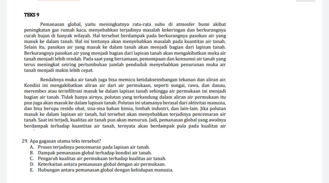 TEKS 9
Pemanasan global, yaitu meningkatnya rata-rata suhu di atmosfer bumi akibat
peningkatan gas rumah kaca, menyebabkan terjadinya masalah kekeringan dan berkurangnya
curah hujan di banyak wilayah. Hal tersebut berdampak pada berkurangnya pasokan air yang
masuk ke dalam tanah. Hal ini tentunya akan menyebabkan masalah pada kuantitas air tanah.
Selain itu, pasokan air yang masuk ke dalam tanah akan menjadi bagian dari lapisan tanah.
Berkurangnya pasokan air yang menjadi bagian dari lapisan tanah akan mengakibatkan muka air
tanah menjadi lebih rendah. Pada saat yang bersamaan, pemompaan dan konsumsi air tanah yang
terus meningkat seiring pertumbuhan jumlah penduduk menyebabkan penurunan muka air
tanah menjadi makin lebih cepat.
Rendahnya muka air tanah juga bisa memicu ketidakseimbangan tekanan dan aliran air.
Kondisi ini mengakibatkan aliran air dari air permukaan, seperti sungai, rawa, dan danau,
merembes atau terinfiltrasi masuk ke dalam lapisan tanah sehingga air permukaan ini menjadi
bagian air tanah. Tidak hanya airnya, polutan yang terkandung dalam aliran air permukaan itu
pun juga akan masuk ke dalam lapisan tanah. Polutan ini utamanya berasal dari aktivitas manusia,
dan bisa berupa residu obat, sisa-sisa bahan kimia, limbah industri, dan lain-lain. Jika polutan
masuk ke dalam lapisan air tanah, hal tersebut akan menyebabkan terjadinya pencemaran air
tanah. Saat ini terjadi, kualitas air tanah pun akan menurun. Jadi, pemanasan global yang awalnya
berdampak terhadap kuantitas air tanah, ternyata akan berdampak pula pada kualitas air
29. Apa gagasan utama teks tersebut?
A. Proses terjadinya pencemaran pada lapisan air tanah.
B. Dampak pemanasan global terhadap kondisi air tanah.
C. Pengaruh kualitas air permukaan terhadap kualitas air tanah.
D. Keterkaitan antara pemanasan global dengan air permukaan.
E. Hubungan antara pemanasan global dengan kehidupan manusia.