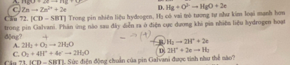 HgO+2eto Hg+
C. Znto Zn^(2+)+2e
D. Hg+O^(2-)to HgO+2e
Cầu 72. [CD - SBT] Trong pin nhiên liệu hydrogen, Hạ có vai trò tương tự như kim loại mạnh hơn
trong pin Galvani. Phản ứng nào sau đây diễn ra ở điện cục đương khi pin nhiên liệu hydrogen hoạt
động?
A. 2H_2+O_2to 2H_2O
B. H_2to 2H^++2e
C. O_2+4H^++4e^-to 2H_2O D 2H^++2eto H_2
Cầu 73.1CD-SBTI J. Sức điện động chuẩn của pin Galvani được tính như thể nào?