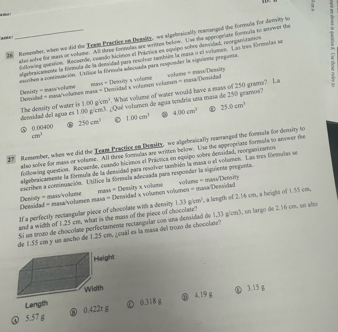 ID.
ame:
26 Remember, when we did the Team Practice on Density, we algebraically rearranged the formula for density to
ame:
also solve for mass or volume. All three formulas are written below. Use the appropriate formula to answer the
escriben a continuación. Utilice la fórmula adecuada para responder la siguiente pregunta g
following question. Recuerde, cuando hicimos el Práctica en equipo sobre densidad, reorganizamos
algebraicamente la fórmula de la densidad para resolver también la masa o el volumen. Las tres fórmulas se
Denisty = mass/volume mas s = Density x volume volume = mass/Density
Densidad = masa/volumen masa = Densidad x volumen volumen = masa/Densidad
The density of water is 1.00g/cm^3. What volume of water would have a mass of 250 grams? La
densidad del agua es 1. Qué volumen de agua tendría una masa de 250 gramos?

ω 0.00400 ⑬ 250cm^3 C 1.00cm^3 D 4.00cm^3 25.0cm^3
cm^3
27 Remember, when we did the Team Practice on Density, we algebraically rearranged the formula for density to
also solve for mass or volume. All three formulas are written below. Use the appropriate formula to answer the
following question. Recuerde, cuando hicimos el Práctica en equipo sobre densidad, reorganizamos
algebraicamente la fórmula de la densidad para resolver también la masa o el volumen. Las tres fórmulas se
escriben a continuación. Utilice la fórmula adecuada para responder la siguiente pregunta.
Denisty = mass/volume mass = Density x volume volume = mass/Density
Densidad = masa/volumen masa = Densidad x volumen volumen = masa/Densidad
If a perfectly rectangular piece of chocolate with a density 1.33g/cm^3 , a length of 2.16 cm, a height of 1.55 cm,
and a width of 1.25 cm, what is the mass of the piece of chocolate?
Si un trozo de chocolate perfectamente rectangular con una densidad de 1,33 g/cm3, un largo de 2.16 cm, un alto
de 1.55 cm y un ancho de 1.25 cm, ¿cuál es la masa del trozo de chocolate?
Ⓔ 3.15 g
Length
Ⓝ 5.57 g Ⓑ 0.422r g © 0.318 g Ⓓ 4.19 g