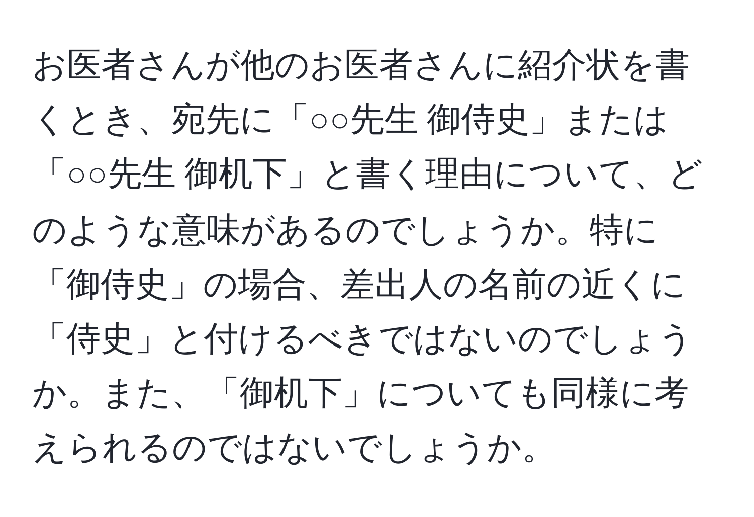 お医者さんが他のお医者さんに紹介状を書くとき、宛先に「○○先生 御侍史」または「○○先生 御机下」と書く理由について、どのような意味があるのでしょうか。特に「御侍史」の場合、差出人の名前の近くに「侍史」と付けるべきではないのでしょうか。また、「御机下」についても同様に考えられるのではないでしょうか。