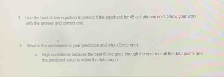 Use the best-fit line equation to predict if the paycheck for 45 cell phones sold. Show your work 
with the answer and correct unit. 
4. What is the confidence in your prediction and why: (Circle one) 
a. High confidence because the best-fit line goes through the center of all the data points and 
the predicted value is within the data range.