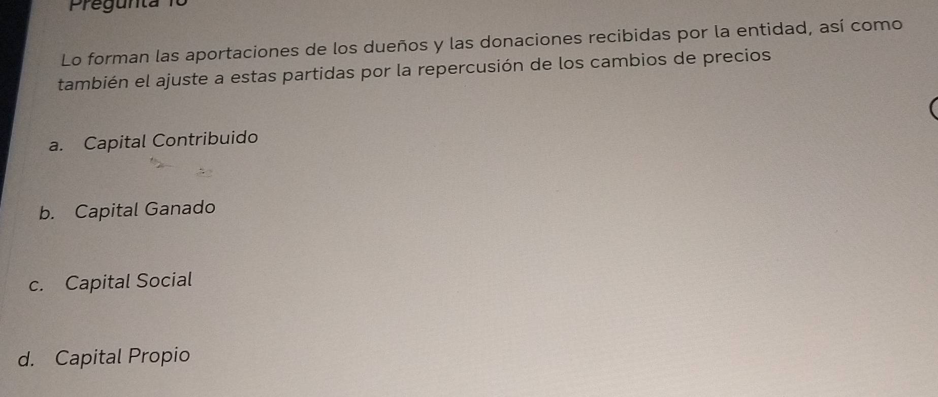 Pregunta 1º
Lo forman las aportaciones de los dueños y las donaciones recibidas por la entidad, así como
también el ajuste a estas partidas por la repercusión de los cambios de precios
a. Capital Contribuido
b. Capital Ganado
c. Capital Social
d. Capital Propio