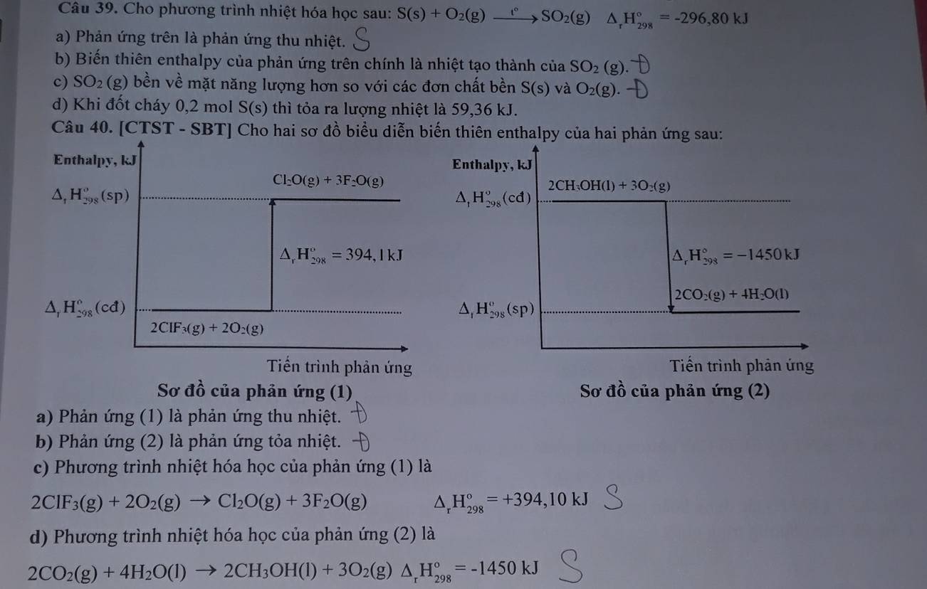 Cho phương trình nhiệt hóa học sau: S(s)+O_2(g)xrightarrow t°SO_2(g) △ _rH_(298)°=-296,80kJ
a) Phản ứng trên là phản ứng thu nhiệt.
b) Biến thiên enthalpy của phản ứng trên chính là nhiệt tạo thành của SO_2(g).
c) SO_2(g) bền về mặt năng lượng hơn so với các đơn chất bền S(s) và O_2(g).
d) Khi đốt cháy 0,2 mol S(s) thì tỏa ra lượng nhiệt là 59,36 kJ.
Câu 40. [CTST - SBT] Cho hai sơ đồ biểu diễn biến thiên enthalpy của hai phản ứng sau:
Enthalpy, kJ Enthalpy, kJ
Cl_2O(g)+3F_2O(g)
△ _tH_(298)^o(sp)
2CH_3OH(l)+3O_2(g)
△ _1H_(298)^o(cd)
△ _rH_(298)°=394,1kJ
△ _rH_(298)°=-1450kJ
2CO_2(g)+4H_2O(l)
△ _rH_(298)°(cd)
△ _1H_(298)^o(sp)
2CIF_3(g)+2O_2(g)
Tiến trình phản ứng Tiến trình phản ứng
Sơ đồ của phản ứng (1) Sơ đồ của phản ứng (2)
a) Phản ứng (1) là phản ứng thu nhiệt.
b) Phản ứng (2) là phản ứng tỏa nhiệt.
c) Phương trình nhiệt hóa học của phản ứng (1) là
2CIF_3(g)+2O_2(g)to Cl_2O(g)+3F_2O(g) △ _rH_(298)°=+394,10kJ
d) Phương trình nhiệt hóa học của phản ứng (2) là
2CO_2(g)+4H_2O(l)to 2CH_3OH(l)+3O_2(g)△ _rH_(298)°=-1450kJ