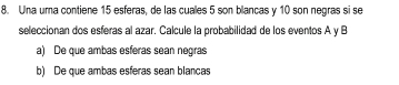 Una uma contiene 15 esferas, de las cuales 5 son blancas y 10 son negras si se
seleccionan dos esferas al azar. Calcule la probabilidad de los eventos A y B
a) De que ambas esferas sean negras
b) De que ambas esferas sean blancas