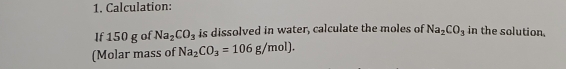 Calculation: 
If 150 g of Na_2CO_3 is dissolved in water, calculate the moles of Na_2CO_3 in the solution. 
(Molar mass of Na_2CO_3=106g/mol).