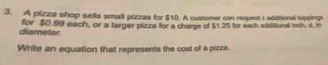 A pizza shop sells small pizzas for $10. A customer can request t additional loppings 
for $0.99 each, or a larger pizza for a charge of $1.25 for each additional inch, d, in 
diameter. 
Write an equation that represents the cost of a pizza.