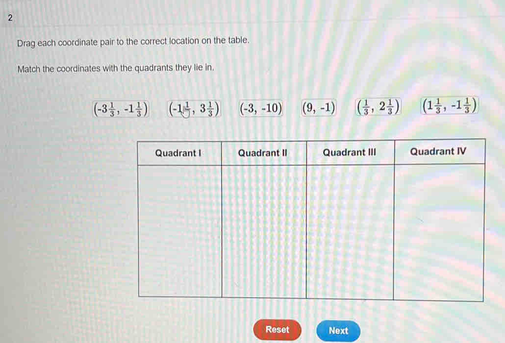 Drag each coordinate pair to the correct location on the table.
Match the coordinates with the quadrants they lie in.
(-3 1/3 ,-1 1/3 ) (-1, 1/| ,3 1/3 ) (-3,-10) (9,-1) ( 1/3 ,2 1/3 ) (1 1/3 ,-1 1/3 )
Reset Next