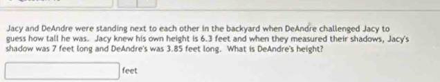 Jacy and DeAndre were standing next to each other in the backyard when DeAndre challenged Jacy to 
guess how tall he was. Jacy knew his own height is 6.3 feet and when they measured their shadows, Jacy's 
shadow was 7 feet long and DeAndre's was 3.85 feet long. What is DeAndre's height?
□ feet