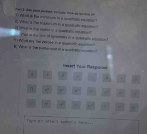 Ask your partner; include: How do we find o? 
1) What is the minimum in a quadratic equation? 
2) What is the maximum in a quadratic equation? 
3) What is the vertex in a quadratic equation? 
What is the line of symmetry in a quadratic equation? 
5) What are the zeroes in a quadratic equation? 
6) What is the y-intercept in a quadratic equation? 
Insert Your Response 
2 + 
() x^2 n° n^1 a^2 □^3 80° 10°
n° n^2 n° n^2 n= 37° n°
Type or insert symbols here...